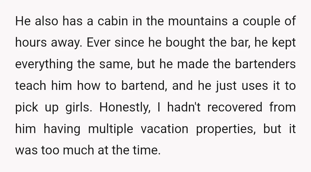 He also has a cabin in the mountains a couple of hours away. Ever since he bought the bar, he kept everything the same, but he made the bartenders teach...