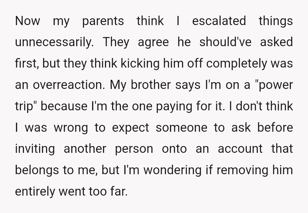 Now my parents think I escalated things unnecessarily. They agree he should've asked first, but they think kicking him off completely was an overreaction. My brother says I'm on a...