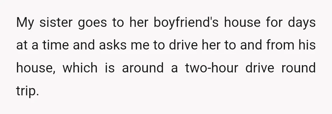 My sister goes to her boyfriend's house for days at a time and asks me to drive her to and from his house, which is around a two-hour drive round...