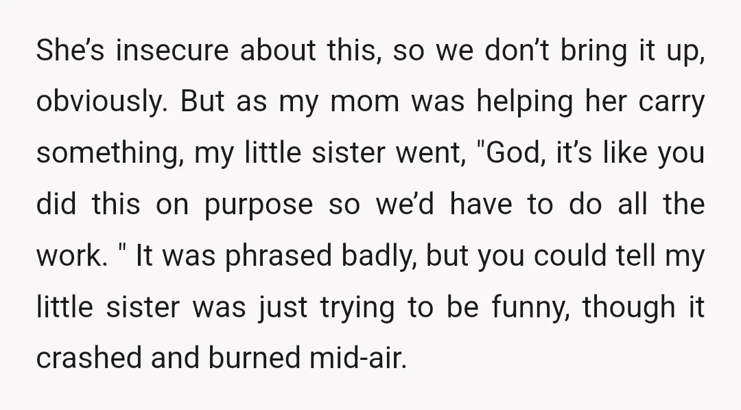 She’s insecure about this, so we don’t bring it up, obviously. But as my mom was helping her carry something, my little sister went, "God, it’s like you did this...