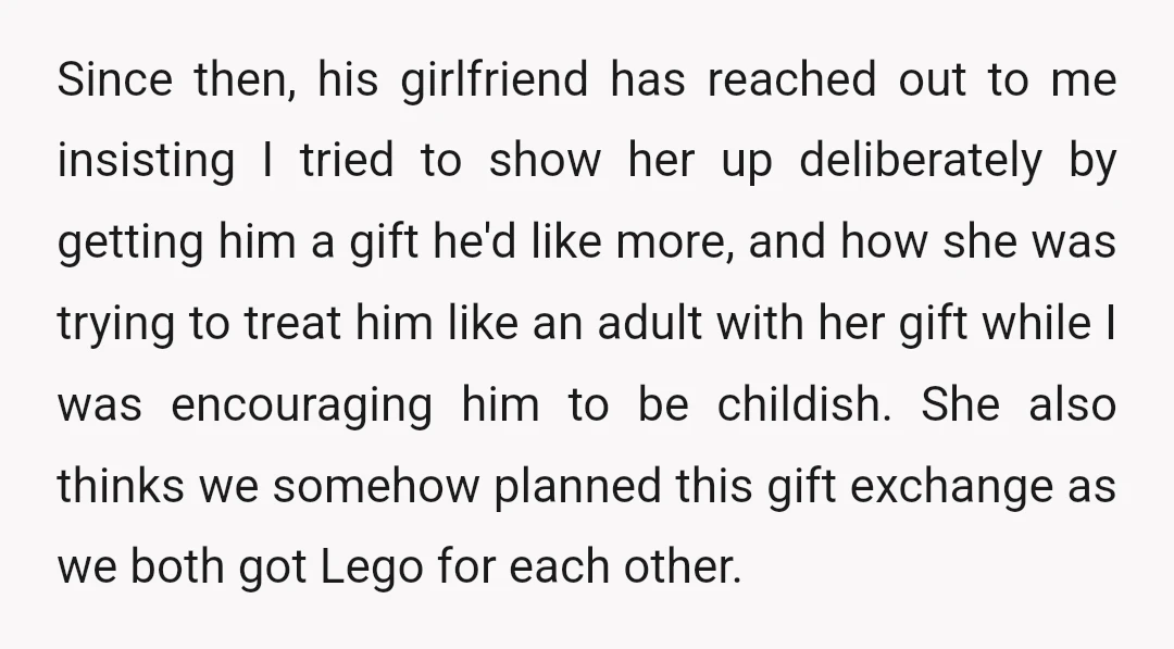 Since then, his girlfriend has reached out to me insisting I tried to show her up deliberately by getting him a gift he'd like more, and how she was trying...