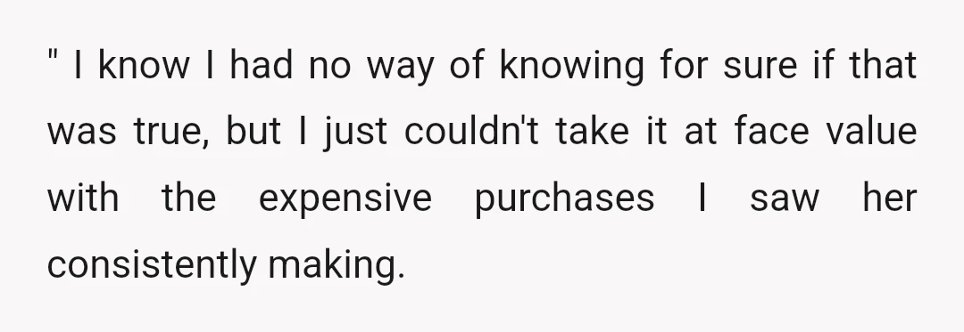 " I know I had no way of knowing for sure if that was true, but I just couldn't take it at face value with the expensive purchases I saw...