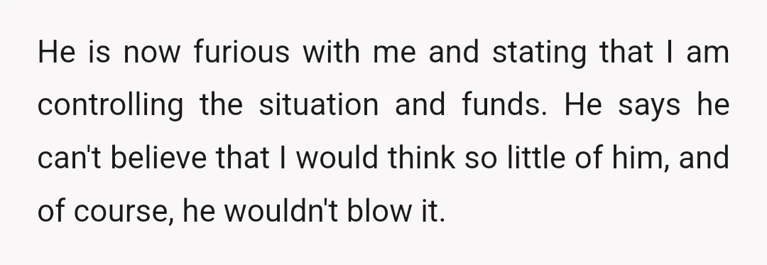 He is now furious with me and stating that I am controlling the situation and funds. He says he can't believe that I would think so little of him, and...