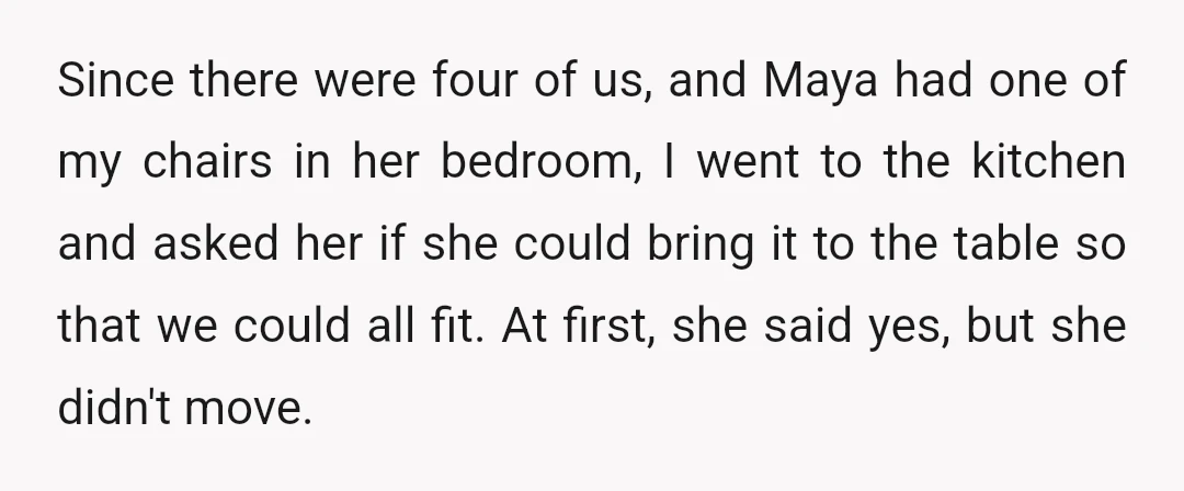 Since there were four of us, and Maya had one of my chairs in her bedroom, I went to the kitchen and asked her if she could bring it to...