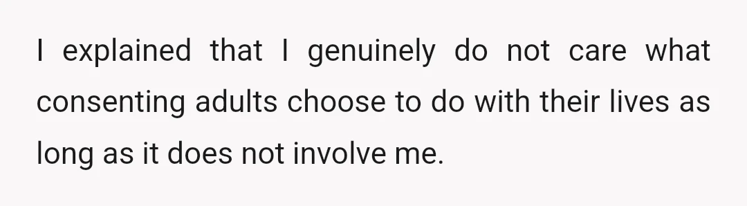 I explained that I genuinely do not care what consenting adults choose to do with their lives as long as it does not involve me.