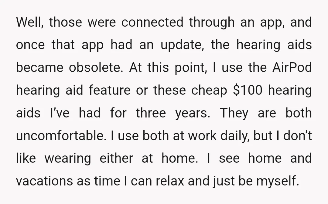Well, those were connected through an app, and once that app had an update, the hearing aids became obsolete. At this point, I use the AirPod hearing aid feature or...