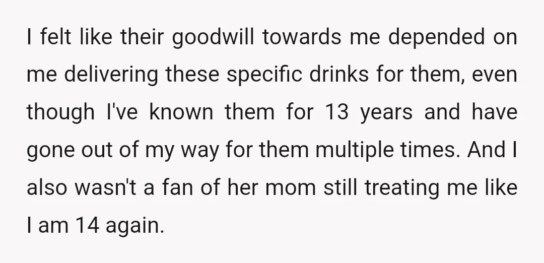 I felt like their goodwill towards me depended on me delivering these specific drinks for them, even though I've known them for 13 years and have gone out of my...