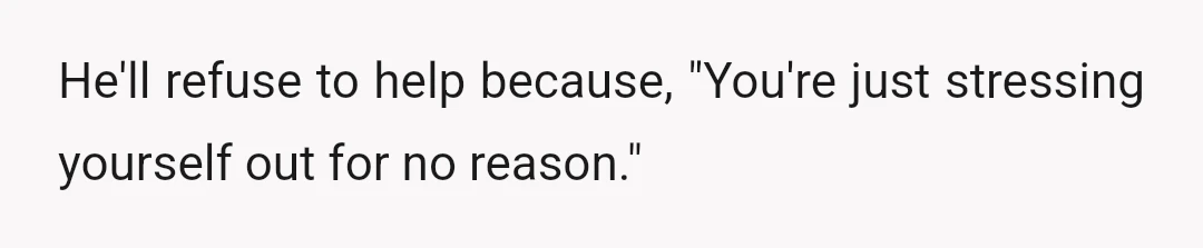 He'll refuse to help because, "You're just stressing yourself out for no reason."