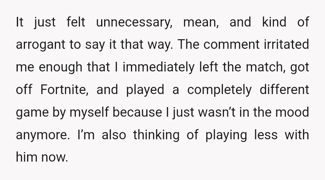 It just felt unnecessary, mean, and kind of arrogant to say it that way. The comment irritated me enough that I immediately left the match, got off Fortnite, and played...