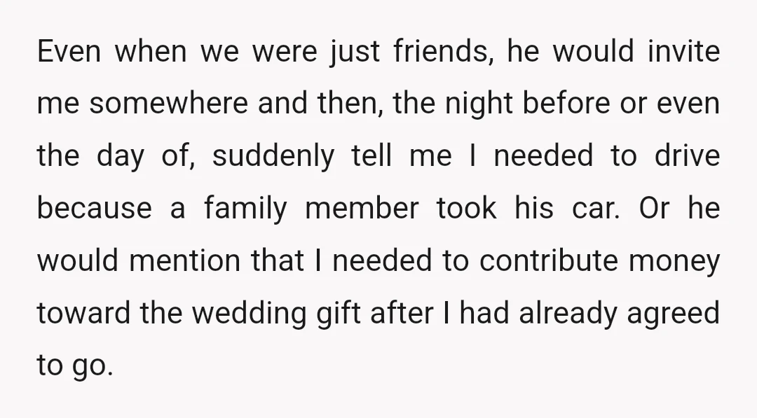 Even when we were just friends, he would invite me somewhere and then, the night before or even the day of, suddenly tell me I needed to drive because a...