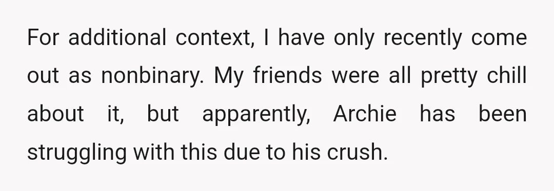 For additional context, I have only recently come out as nonbinary. My friends were all pretty chill about it, but apparently, Archie has been struggling with this due to his...