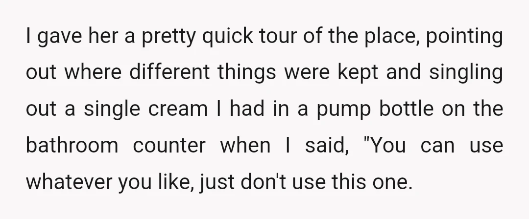I gave her a pretty quick tour of the place, pointing out where different things were kept and singling out a single cream I had in a pump bottle on...