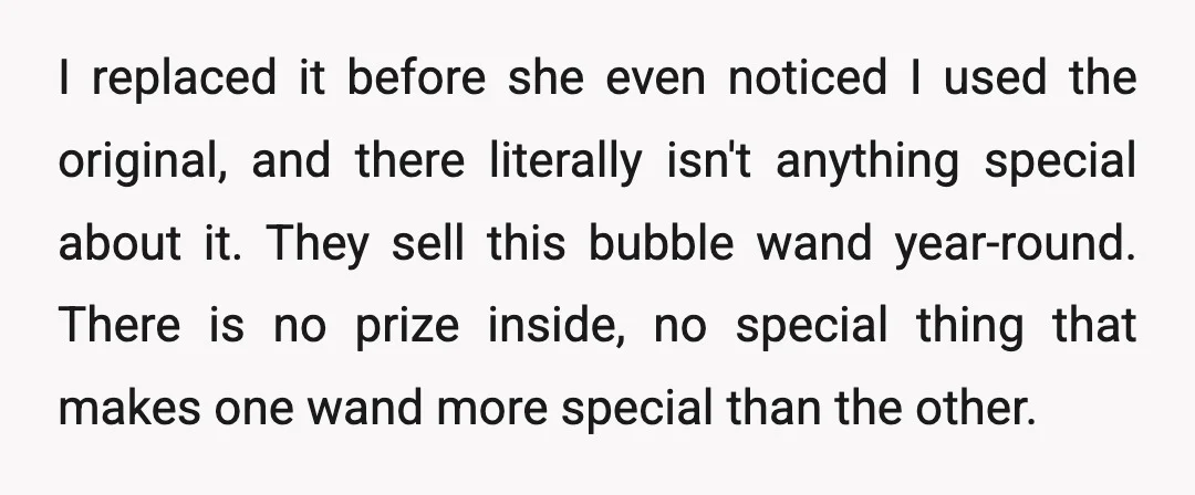 I replaced it before she even noticed I used the original, and there literally isn't anything special about it. They sell this bubble wand year-round. There is no prize inside,...