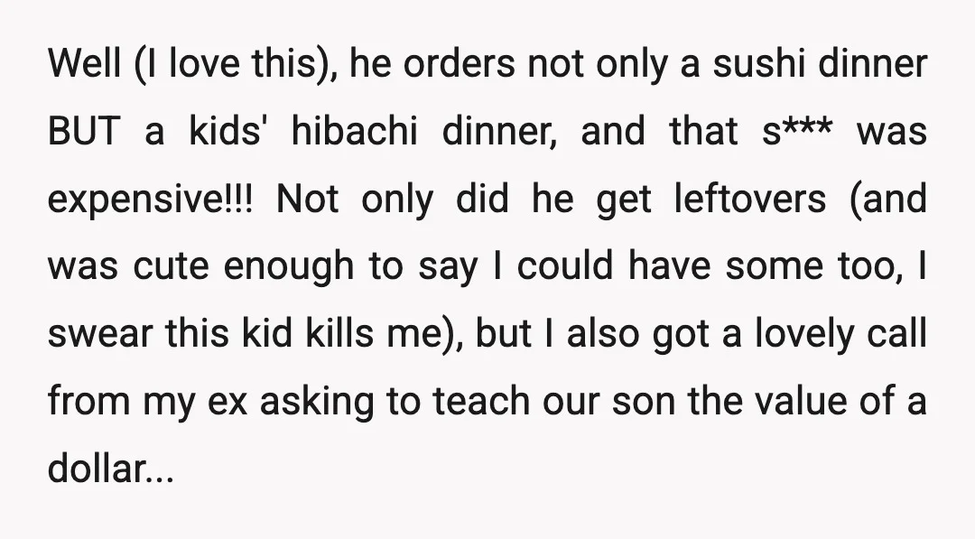 Well (I love this), he orders not only a sushi dinner BUT a kids' hibachi dinner, and that s*** was expensive!!! Not only did he get leftovers (and was cute...