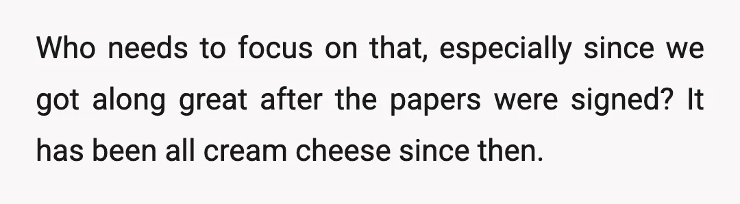 Who needs to focus on that, especially since we got along great after the papers were signed? It has been all cream cheese since then.