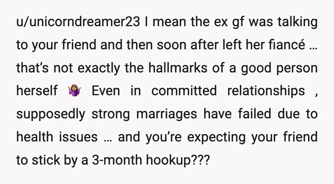 u/unicorndreamer23 I mean the ex gf was talking to your friend and then soon after left her fiancé … that’s not exactly the hallmarks of a good person herself 🤷🏽‍♀️...