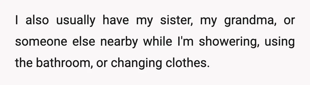 I also usually have my sister, my grandma, or someone else nearby while I'm showering, using the bathroom, or changing clothes.