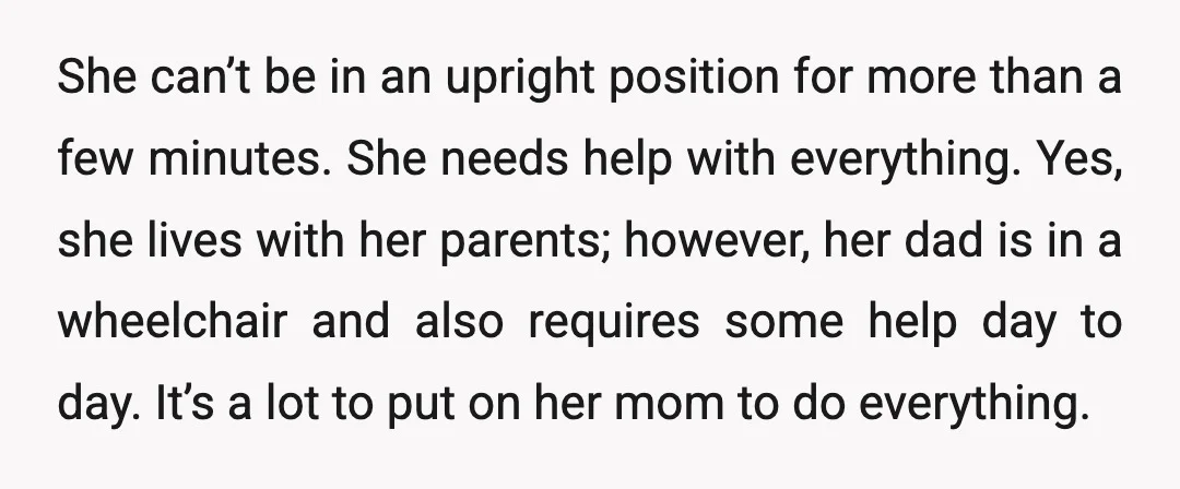 She can’t be in an upright position for more than a few minutes. She needs help with everything. Yes, she lives with her parents; however, her dad is in a...