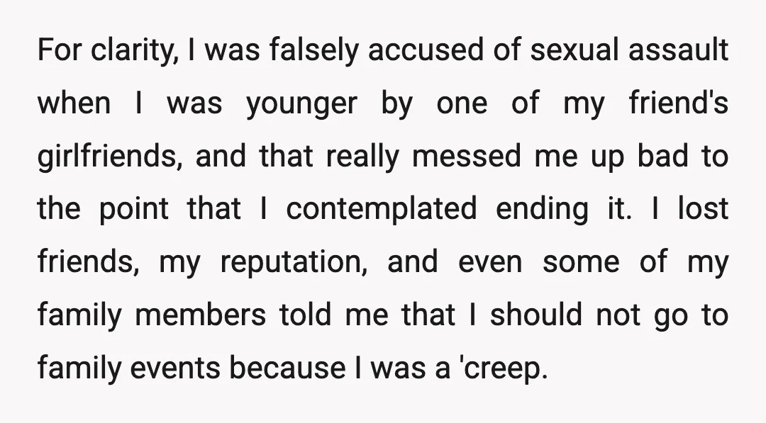 For clarity, I was falsely accused of sexual assault when I was younger by one of my friend's girlfriends, and that really messed me up bad to the point that...