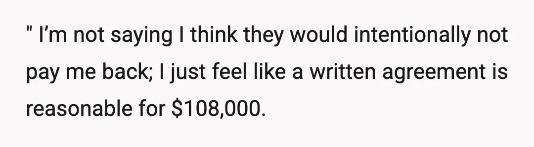 " I’m not saying I think they would intentionally not pay me back; I just feel like a written agreement is reasonable for $108,000.