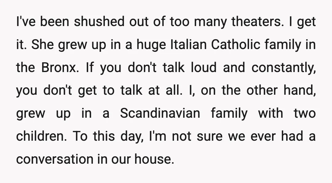 I've been shushed out of too many theaters. I get it. She grew up in a huge Italian Catholic family in the Bronx. If you don't talk loud and constantly,...
