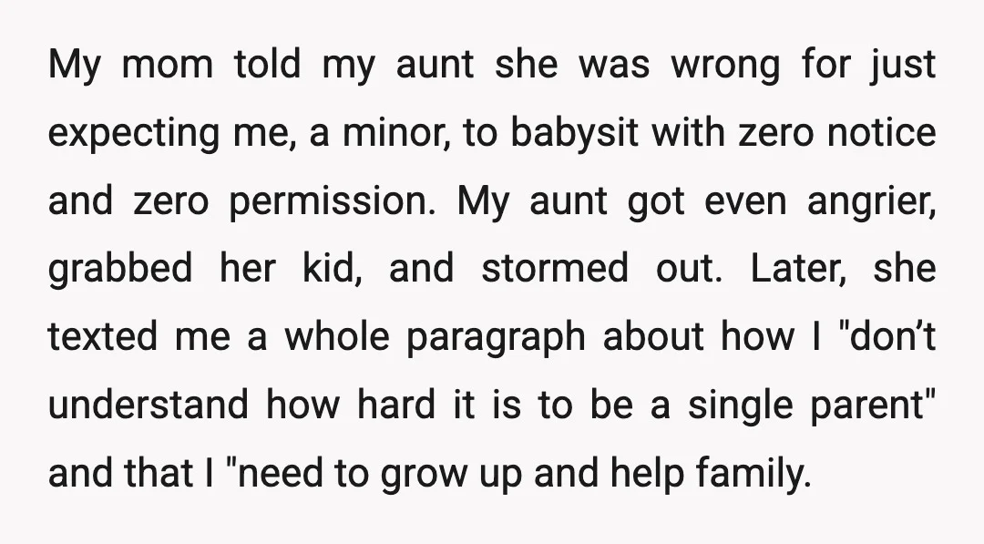 My mom told my aunt she was wrong for just expecting me, a minor, to babysit with zero notice and zero permission. My aunt got even angrier, grabbed her kid,...