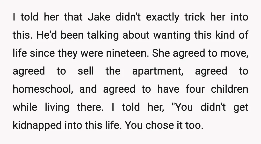I told her that Jake didn't exactly trick her into this. He'd been talking about wanting this kind of life since they were nineteen. She agreed to move, agreed to...