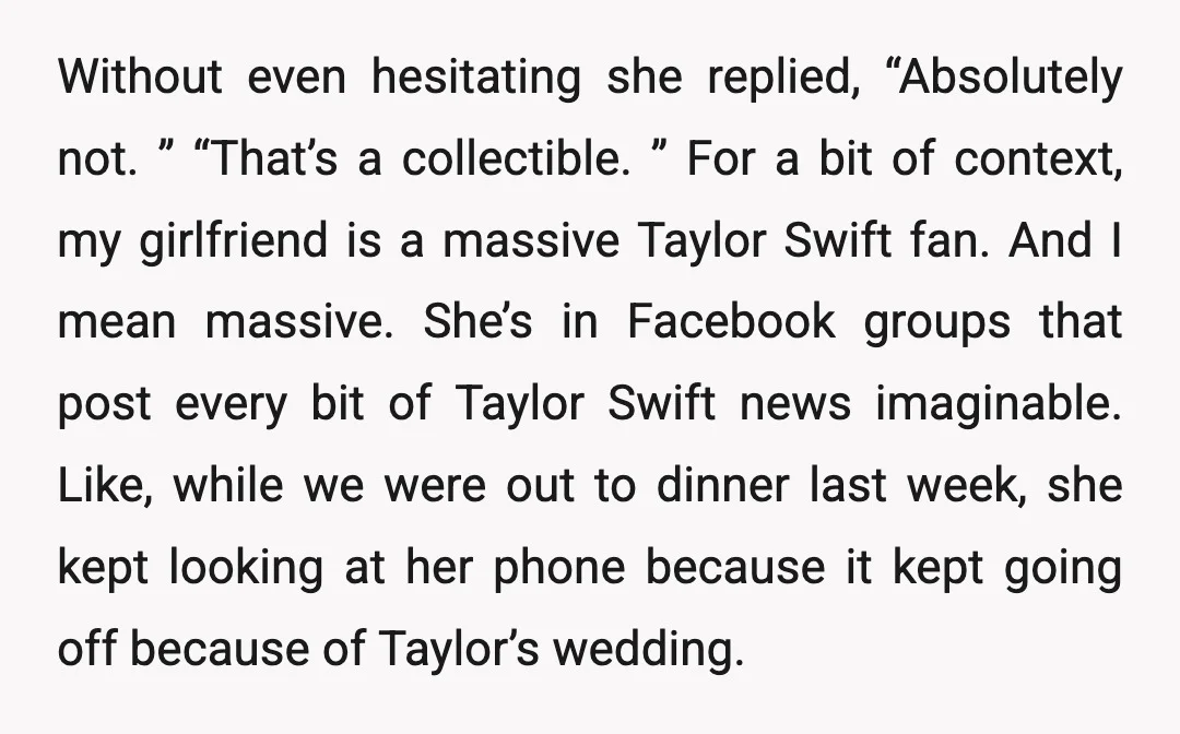 Without even hesitating she replied, “Absolutely not. ” “That’s a collectible. ” For a bit of context, my girlfriend is a massive Taylor Swift fan. And I mean massive. She’s...