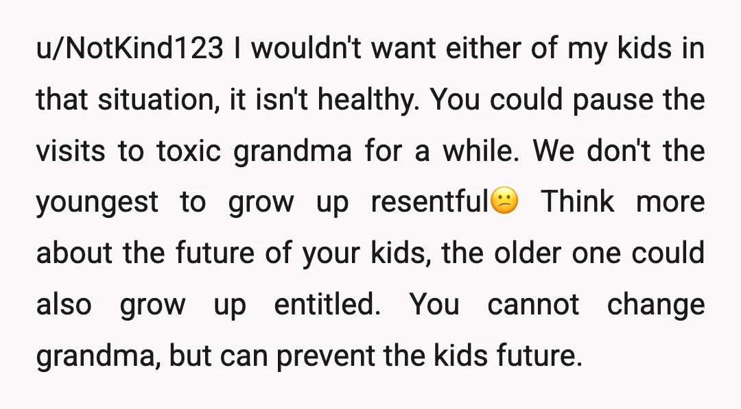 u/NotKind123 I wouldn't want either of my kids in that situation, it isn't healthy. You could pause the visits to toxic grandma for a while. We don't the youngest to...