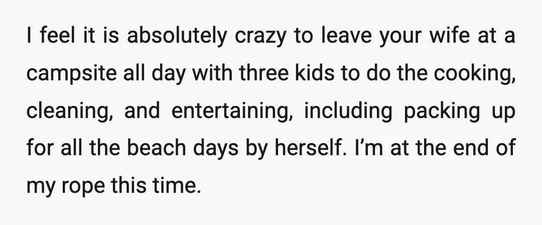 I feel it is absolutely crazy to leave your wife at a campsite all day with three kids to do the cooking, cleaning, and entertaining, including packing up for all...