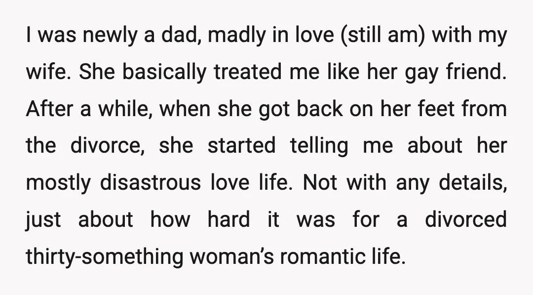 I was newly a dad, madly in love (still am) with my wife. She basically treated me like her gay friend. After a while, when she got back on her...