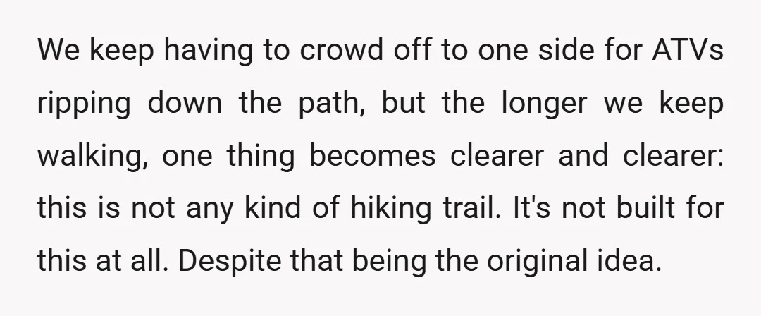 We keep having to crowd off to one side for ATVs ripping down the path, but the longer we keep walking, one thing becomes clearer and clearer: this is not...
