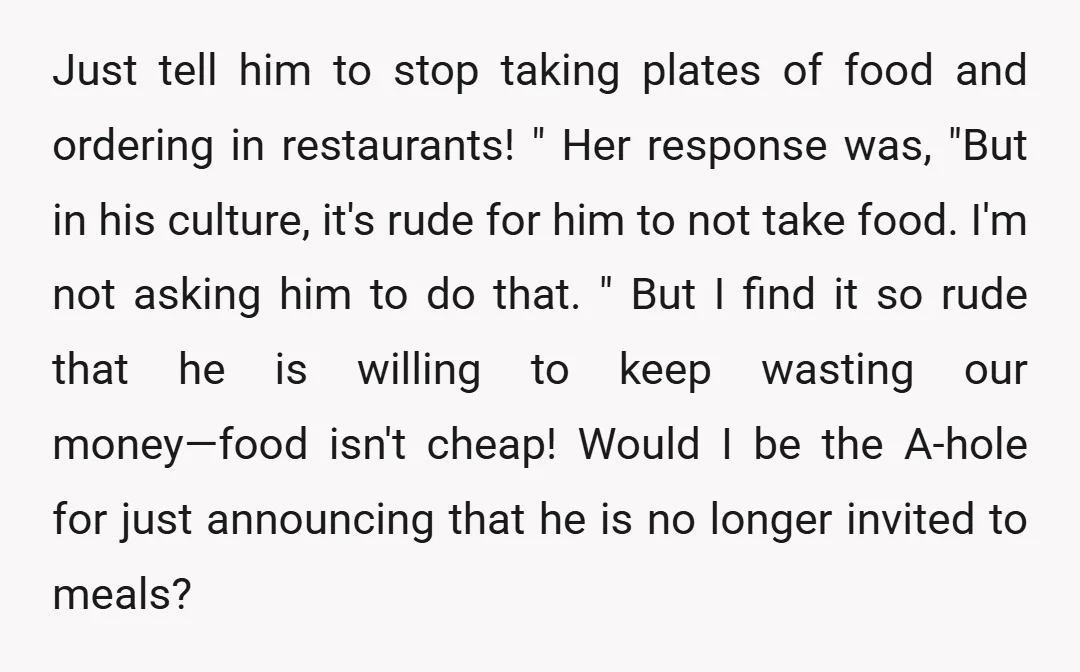 Just tell him to stop taking plates of food and ordering in restaurants! " Her response was, "But in his culture, it's rude for him to not take food. I'm...