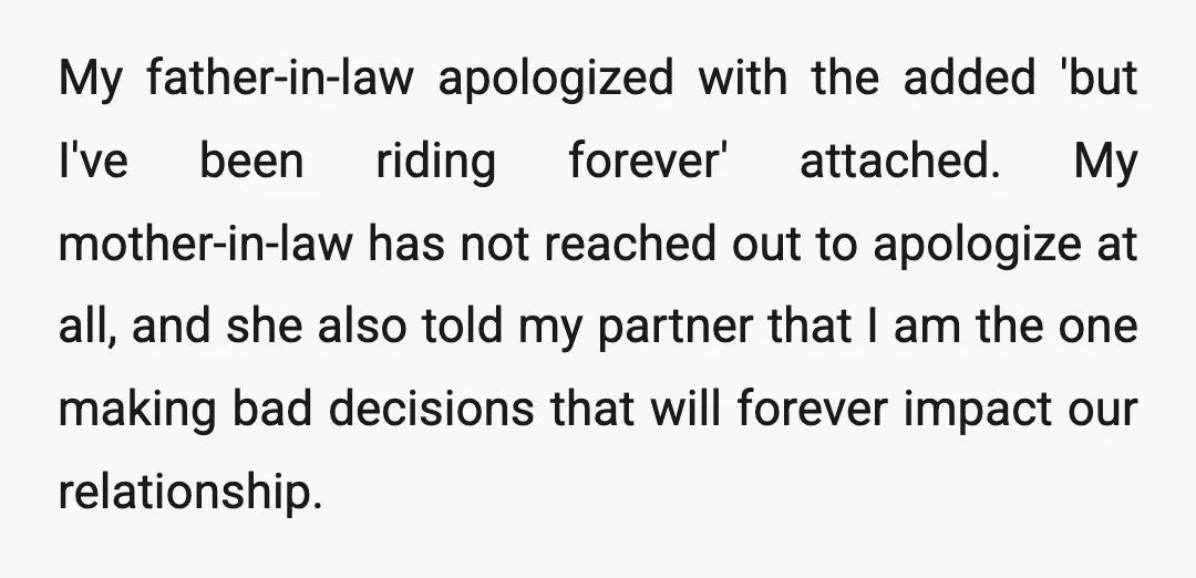 My father-in-law apologized with the added 'but I've been riding forever' attached. My mother-in-law has not reached out to apologize at all, and she also told my partner that I...