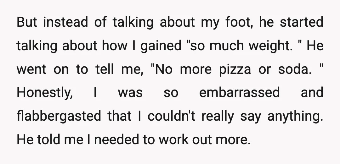 But instead of talking about my foot, he started talking about how I gained "so much weight. " He went on to tell me, "No more pizza or soda. "...