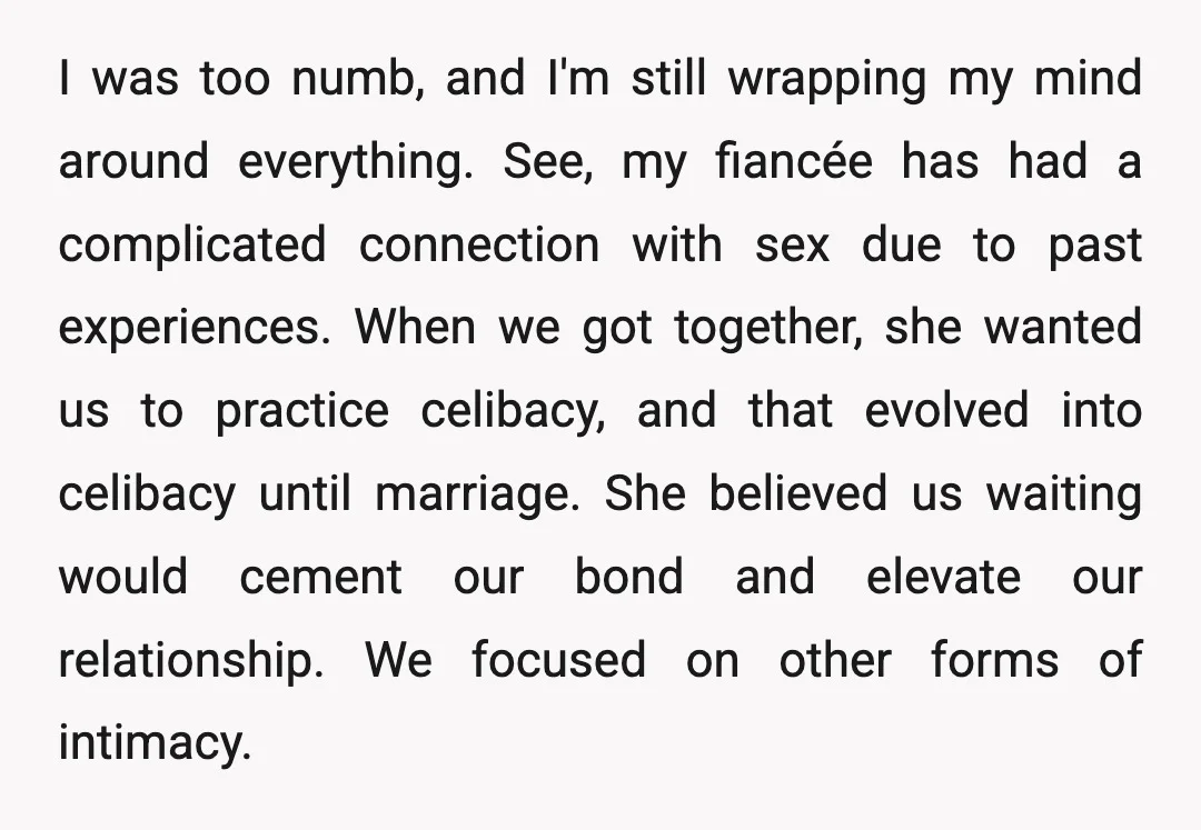 I was too numb, and I'm still wrapping my mind around everything. See, my fiancée has had a complicated connection with sex due to past experiences. When we got together,...
