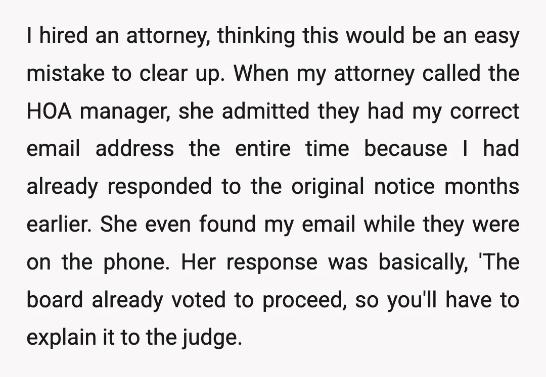 I hired an attorney, thinking this would be an easy mistake to clear up. When my attorney called the HOA manager, she admitted they had my correct email address the...