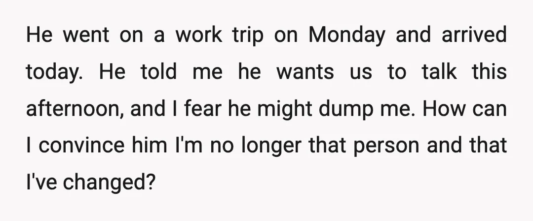 He went on a work trip on Monday and arrived today. He told me he wants us to talk this afternoon, and I fear he might dump me. How can...