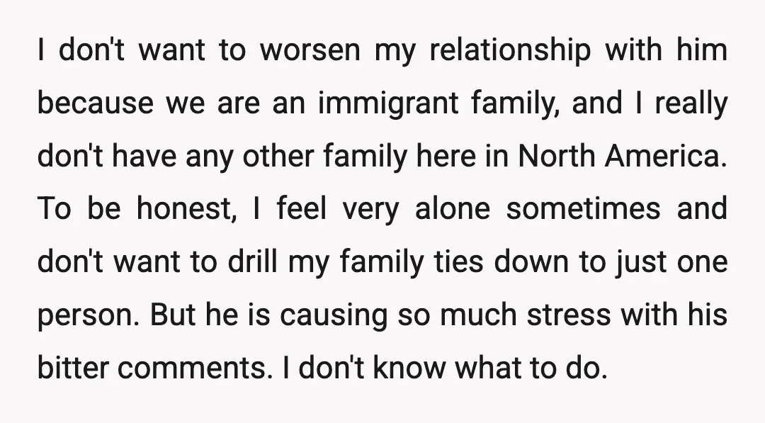 I don't want to worsen my relationship with him because we are an immigrant family, and I really don't have any other family here in North America. To be honest,...