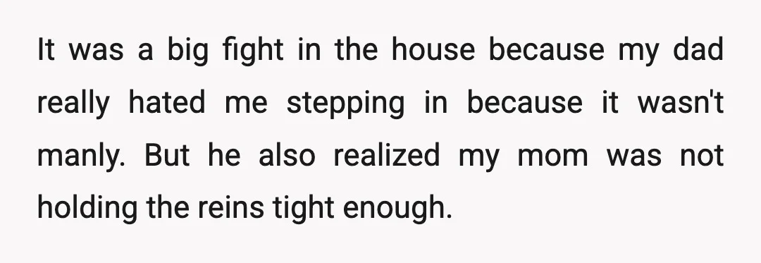It was a big fight in the house because my dad really hated me stepping in because it wasn't manly. But he also realized my mom was not holding the...