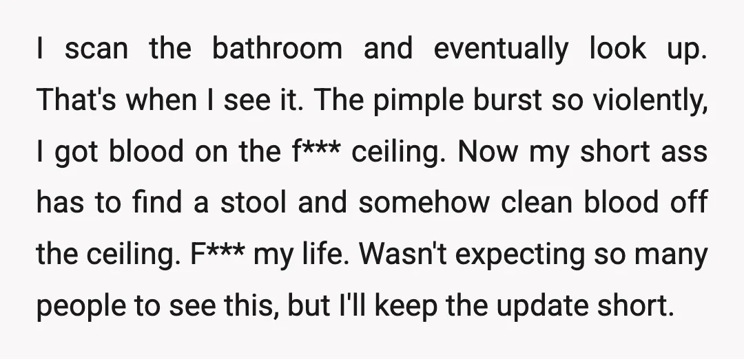 I scan the bathroom and eventually look up. That's when I see it. The pimple burst so violently, I got blood on the f*** ceiling. Now my short ass has...