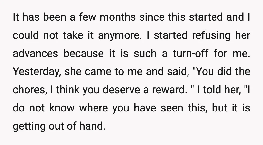 It has been a few months since this started and I could not take it anymore. I started refusing her advances because it is such a turn-off for me. Yesterday,...
