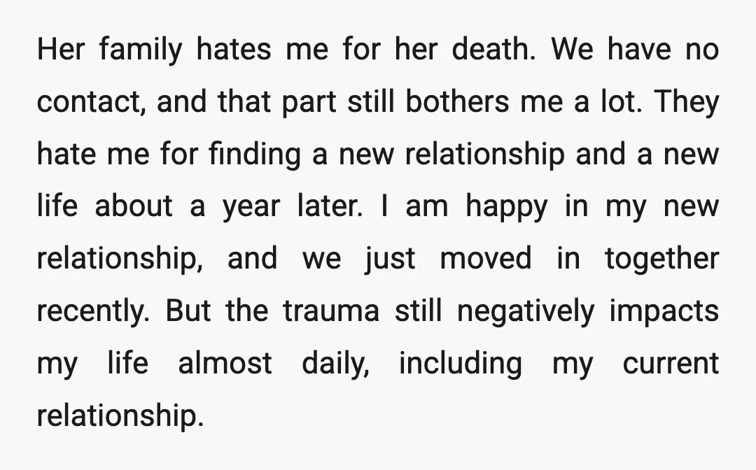 Her family hates me for her death. We have no contact, and that part still bothers me a lot. They hate me for finding a new relationship and a new...