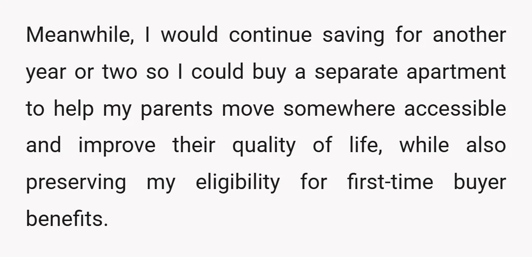 Meanwhile, I would continue saving for another year or two so I could buy a separate apartment to help my parents move somewhere accessible and improve their quality of life,...