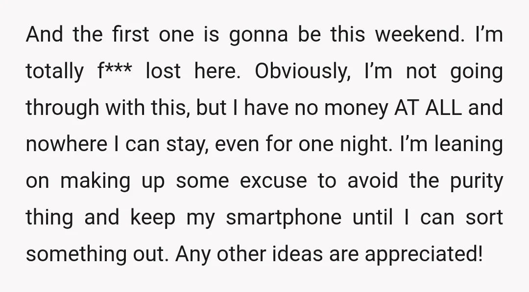 And the first one is gonna be this weekend. I’m totally f*** lost here. Obviously, I’m not going through with this, but I have no money AT ALL and nowhere...