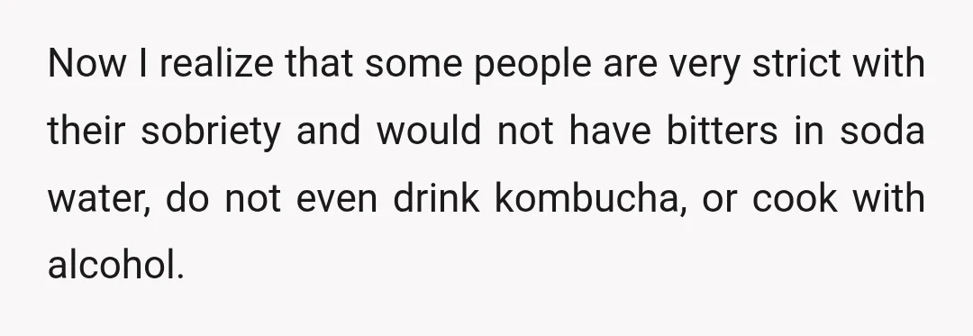 Now I realize that some people are very strict with their sobriety and would not have bitters in soda water, do not even drink kombucha, or cook with alcohol.