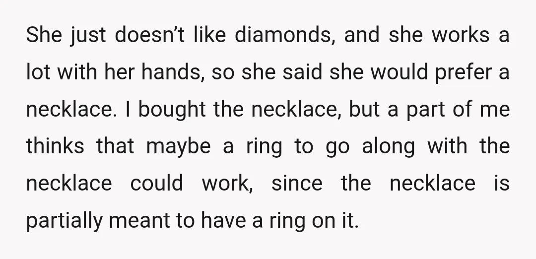 She just doesn’t like diamonds, and she works a lot with her hands, so she said she would prefer a necklace. I bought the necklace, but a part of me...