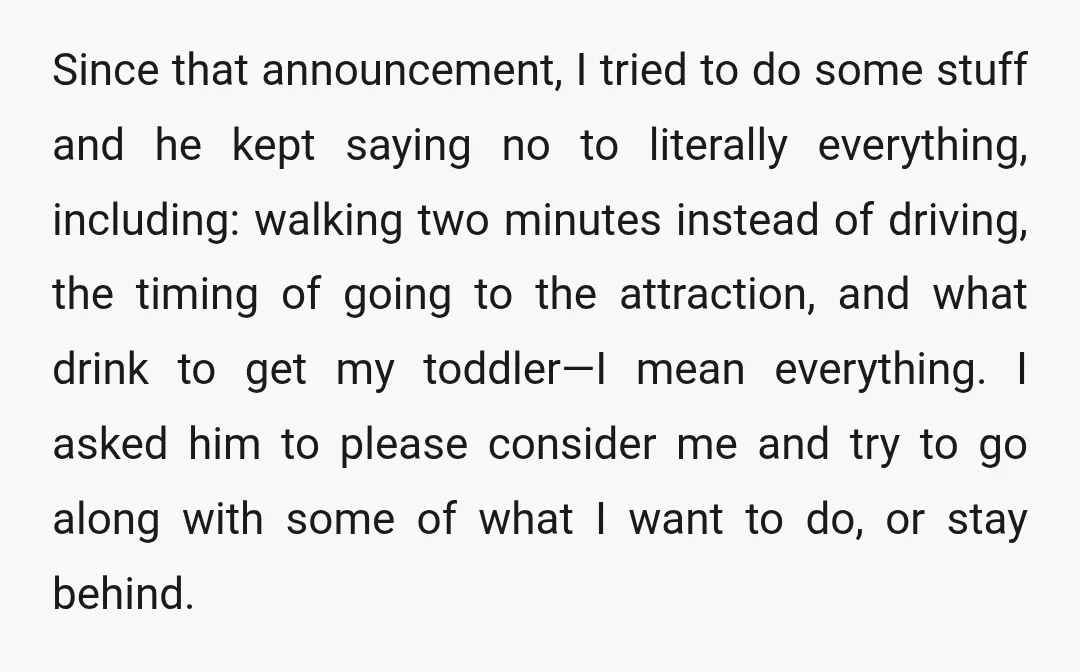 Since that announcement, I tried to do some stuff and he kept saying no to literally everything, including: walking two minutes instead of driving, the timing of going to the...