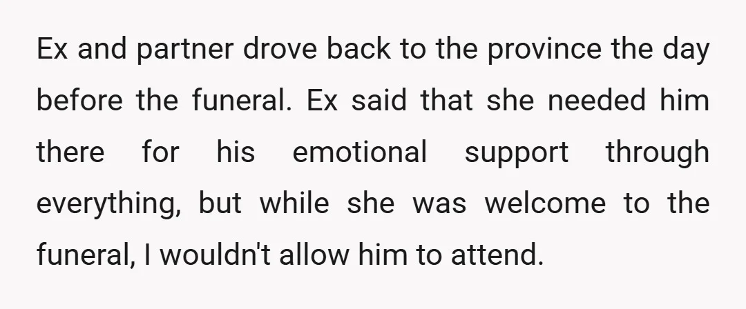 Ex and partner drove back to the province the day before the funeral. Ex said that she needed him there for his emotional support through everything, but while she was...