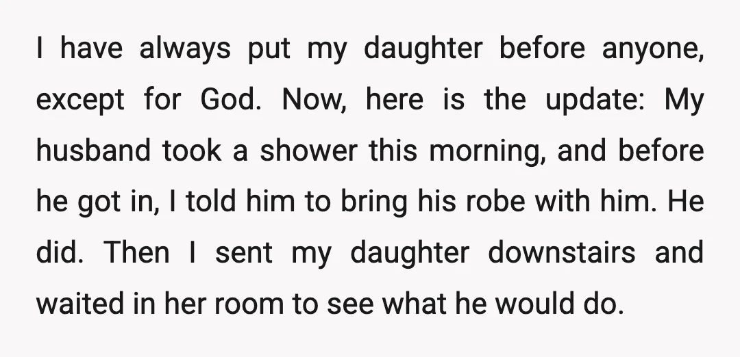 I have always put my daughter before anyone, except for God. Now, here is the update: My husband took a shower this morning, and before he got in, I told...